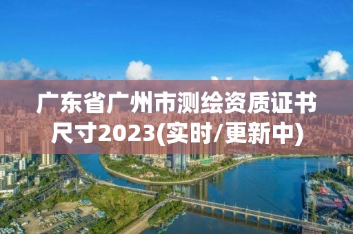 廣東省廣州市測繪資質(zhì)證書尺寸2023(實(shí)時/更新中)