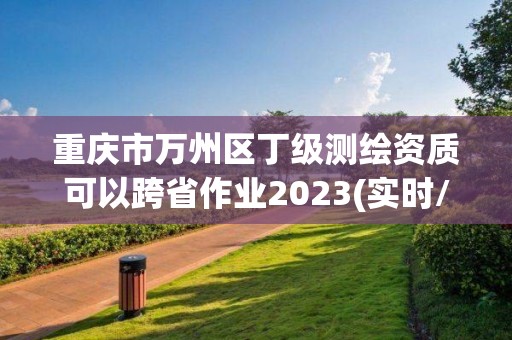 重慶市萬州區丁級測繪資質可以跨省作業2023(實時/更新中)