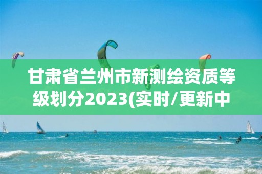 甘肅省蘭州市新測繪資質(zhì)等級(jí)劃分2023(實(shí)時(shí)/更新中)