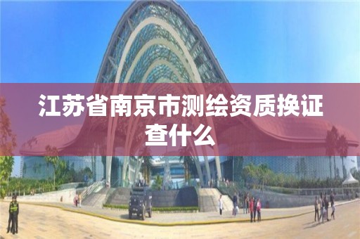 江蘇省南京市測繪資質(zhì)換證查什么