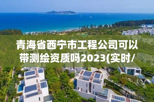 青海省西寧市工程公司可以帶測繪資質嗎2023(實時/更新中)