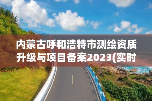 內蒙古呼和浩特市測繪資質升級與項目備案2023(實時/更新中)