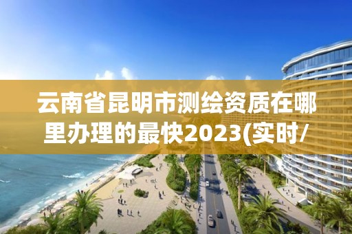 云南省昆明市測繪資質在哪里辦理的最快2023(實時/更新中)