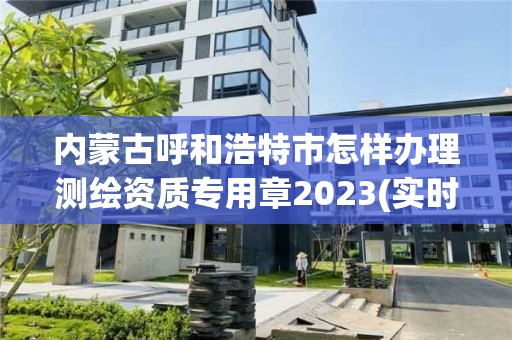 內蒙古呼和浩特市怎樣辦理測繪資質專用章2023(實時/更新中)