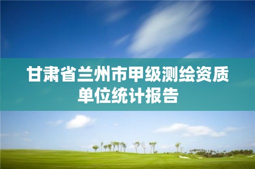 甘肅省蘭州市甲級測繪資質單位統計報告