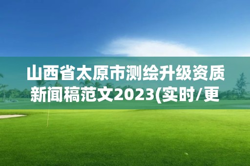 山西省太原市測(cè)繪升級(jí)資質(zhì)新聞稿范文2023(實(shí)時(shí)/更新中)