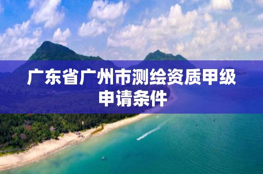 廣東省廣州市測繪資質甲級申請條件