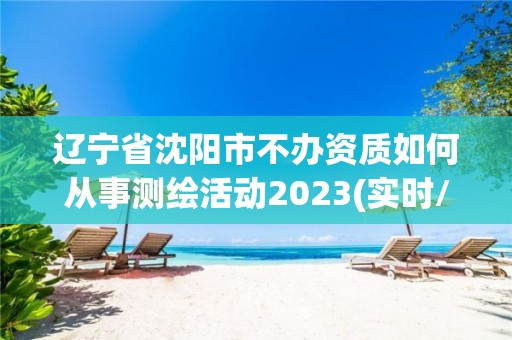 遼寧省沈陽市不辦資質(zhì)如何從事測(cè)繪活動(dòng)2023(實(shí)時(shí)/更新中)