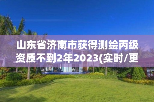 山東省濟南市獲得測繪丙級資質不到2年2023(實時/更新中)