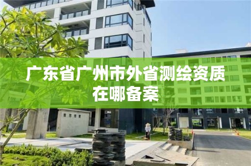 廣東省廣州市外省測繪資質在哪備案