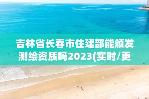 吉林省長春市住建部能頒發測繪資質嗎2023(實時/更新中)