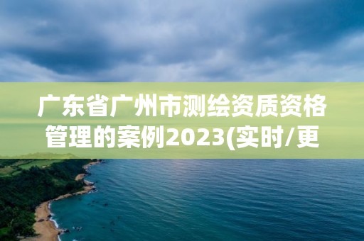 廣東省廣州市測繪資質資格管理的案例2023(實時/更新中)