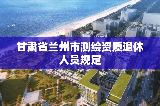 甘肅省蘭州市測繪資質退休人員規定