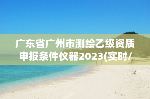 廣東省廣州市測繪乙級資質申報條件儀器2023(實時/更新中)