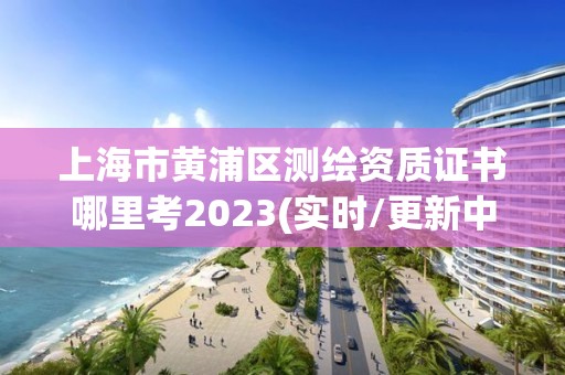 上海市黃浦區測繪資質證書哪里考2023(實時/更新中)