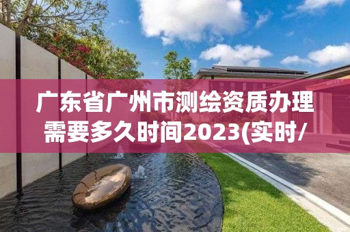 廣東省廣州市測繪資質辦理需要多久時間2023(實時/更新中)