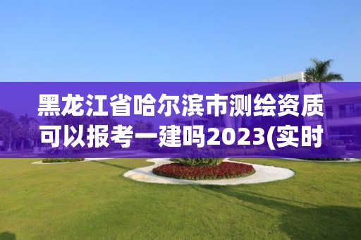 黑龍江省哈爾濱市測繪資質可以報考一建嗎2023(實時/更新中)