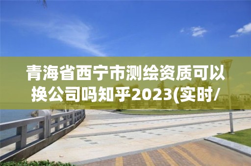 青海省西寧市測繪資質可以換公司嗎知乎2023(實時/更新中)