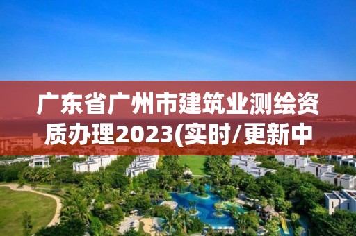 廣東省廣州市建筑業測繪資質辦理2023(實時/更新中)