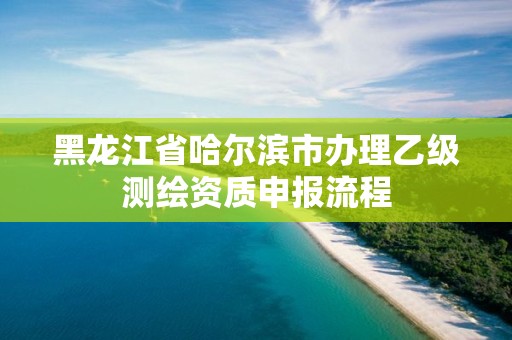 黑龍江省哈爾濱市辦理乙級測繪資質(zhì)申報(bào)流程