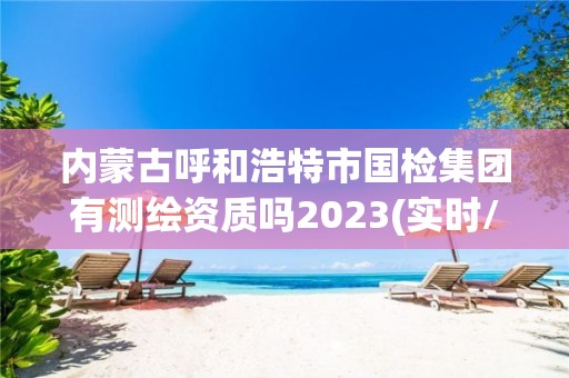 內蒙古呼和浩特市國檢集團有測繪資質嗎2023(實時/更新中)