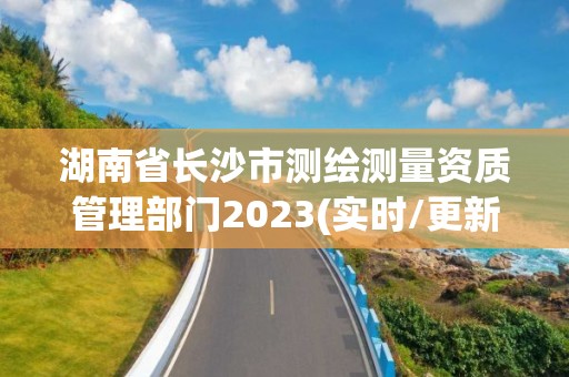 湖南省長沙市測繪測量資質(zhì)管理部門2023(實(shí)時/更新中)