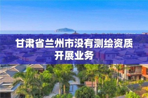 甘肅省蘭州市沒(méi)有測(cè)繪資質(zhì)開展業(yè)務(wù)