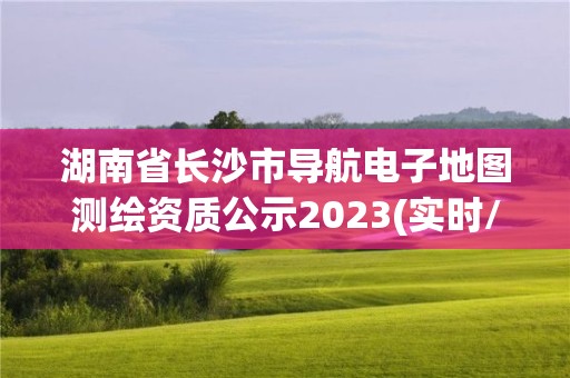 湖南省長沙市導航電子地圖測繪資質(zhì)公示2023(實時/更新中)