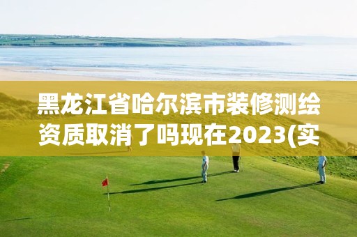 黑龍江省哈爾濱市裝修測繪資質取消了嗎現在2023(實時/更新中)