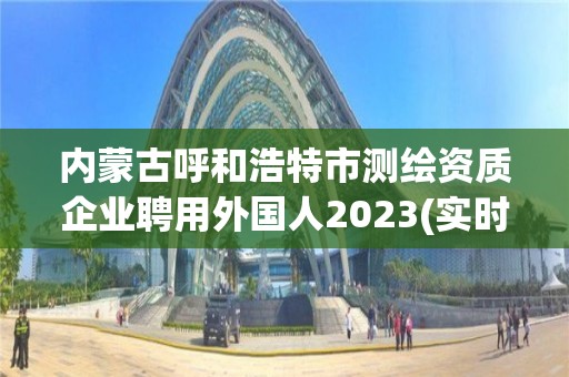 內蒙古呼和浩特市測繪資質企業聘用外國人2023(實時/更新中)