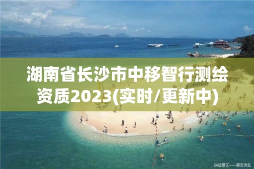 湖南省長沙市中移智行測繪資質2023(實時/更新中)