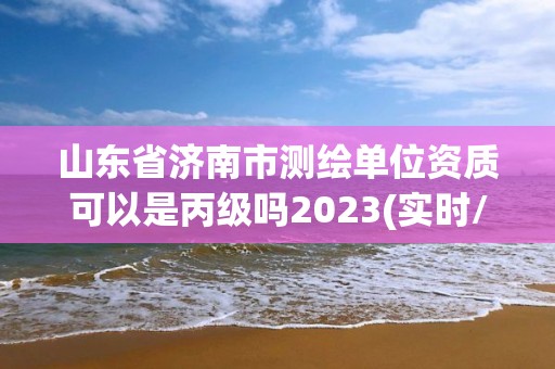 山東省濟南市測繪單位資質可以是丙級嗎2023(實時/更新中)