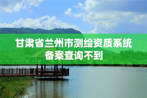 甘肅省蘭州市測繪資質系統備案查詢不到