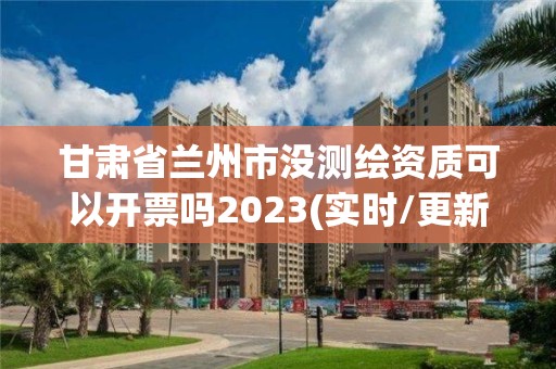 甘肅省蘭州市沒測繪資質可以開票嗎2023(實時/更新中)