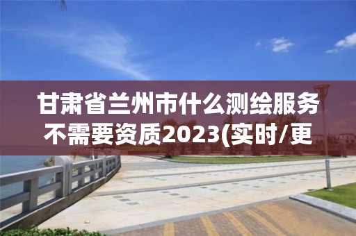 甘肅省蘭州市什么測繪服務(wù)不需要資質(zhì)2023(實(shí)時(shí)/更新中)