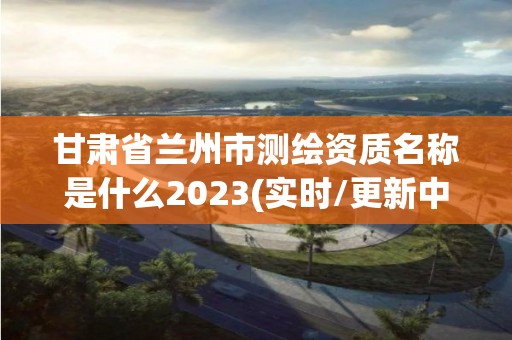 甘肅省蘭州市測繪資質名稱是什么2023(實時/更新中)