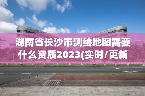 湖南省長(zhǎng)沙市測(cè)繪地圖需要什么資質(zhì)2023(實(shí)時(shí)/更新中)