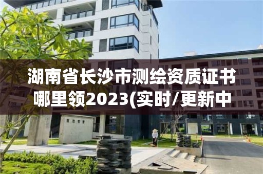 湖南省長沙市測繪資質證書哪里領2023(實時/更新中)