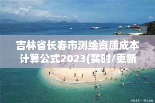 吉林省長春市測(cè)繪資質(zhì)成本計(jì)算公式2023(實(shí)時(shí)/更新中)