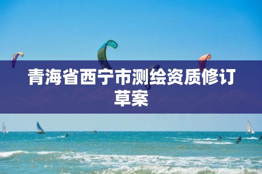 青海省西寧市測繪資質修訂草案