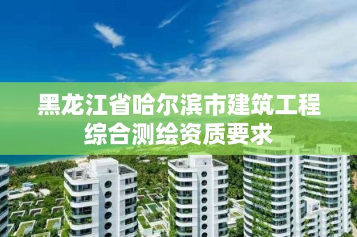 黑龍江省哈爾濱市建筑工程綜合測繪資質(zhì)要求