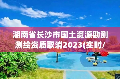 湖南省長沙市國土資源勘測測繪資質(zhì)取消2023(實(shí)時(shí)/更新中)