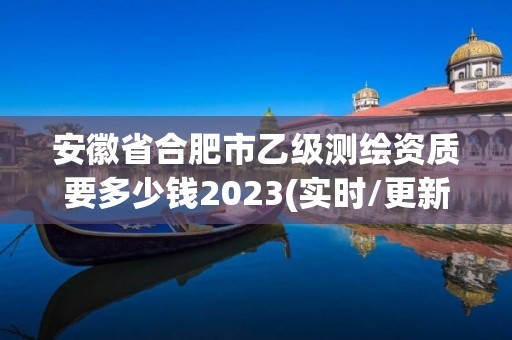 安徽省合肥市乙級測繪資質要多少錢2023(實時/更新中)