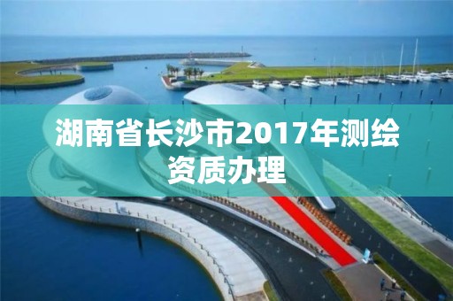 湖南省長沙市2017年測繪資質(zhì)辦理