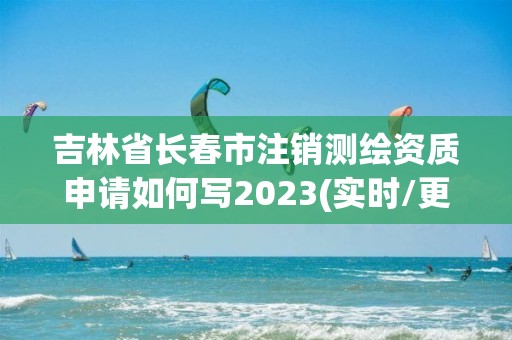 吉林省長春市注銷測繪資質(zhì)申請如何寫2023(實(shí)時/更新中)