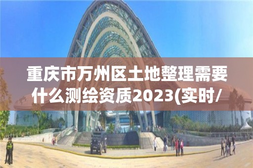 重慶市萬州區土地整理需要什么測繪資質2023(實時/更新中)