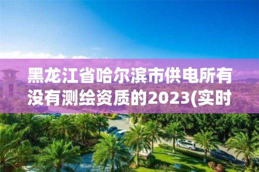 黑龍江省哈爾濱市供電所有沒有測繪資質(zhì)的2023(實時/更新中)