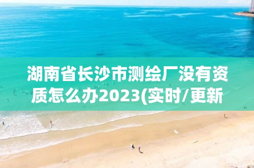 湖南省長沙市測繪廠沒有資質怎么辦2023(實時/更新中)