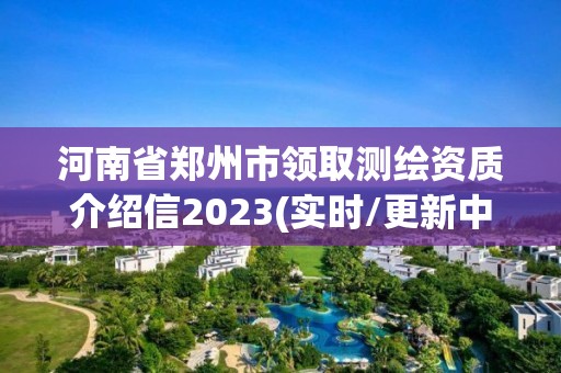 河南省鄭州市領(lǐng)取測(cè)繪資質(zhì)介紹信2023(實(shí)時(shí)/更新中)