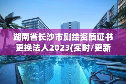 湖南省長沙市測繪資質證書更換法人2023(實時/更新中)